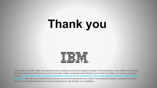 FutureStatements:IBM’sstatementsregardingitsplans,directions,andintentaresubjecttochangeorwithdrawalwithoutnoticeatIBM’ssolediscretion.
Informationregardingpotentialfutureproductsisintendedtooutlineourgeneralproductdirectionanditshouldnotbereliedoninmakingapurchasing
decision.Theinformationmentionedregardingpotentialfutureproductsisnotacommitment,promise,orlegalobligationtodeliveranymaterial,codeor
functionality.Informationaboutpotentialfutureproductsmaynotbeincorporatedintoanycontract.Thedevelopment,release,andtimingofanyfuture
featuresorfunctionalitydescribedforourproductsremainsatoursolediscretion.Donotdistribute.
Thank you
 