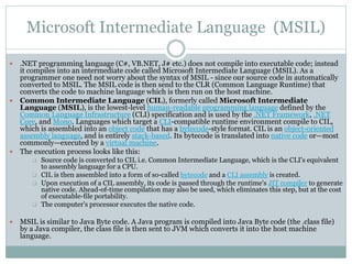 Microsoft Intermediate Language (MSIL)
 .NET programming language (C#, VB.NET, J# etc.) does not compile into executable code; instead
it compiles into an intermediate code called Microsoft Intermediate Language (MSIL). As a
programmer one need not worry about the syntax of MSIL - since our source code in automatically
converted to MSIL. The MSIL code is then send to the CLR (Common Language Runtime) that
converts the code to machine language which is then run on the host machine.
 Common Intermediate Language (CIL), formerly called Microsoft Intermediate
Language (MSIL), is the lowest-level human-readable programming language defined by the
Common Language Infrastructure (CLI) specification and is used by the .NET Framework, .NET
Core, and Mono. Languages which target a CLI-compatible runtime environment compile to CIL,
which is assembled into an object code that has a bytecode-style format. CIL is an object-oriented
assembly language, and is entirely stack-based. Its bytecode is translated into native code or—most
commonly—executed by a virtual machine.
 The execution process looks like this:
 Source code is converted to CIL i.e. Common Intermediate Language, which is the CLI's equivalent
to assembly language for a CPU.
 CIL is then assembled into a form of so-called bytecode and a CLI assembly is created.
 Upon execution of a CIL assembly, its code is passed through the runtime's JIT compiler to generate
native code. Ahead-of-time compilation may also be used, which eliminates this step, but at the cost
of executable-file portability.
 The computer's processor executes the native code.
 MSIL is similar to Java Byte code. A Java program is compiled into Java Byte code (the .class file)
by a Java compiler, the class file is then sent to JVM which converts it into the host machine
language.
 