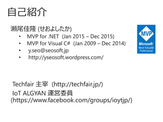 瀬尾佳隆 (せおよしたか)
• MVP for .NET (Jan 2015 – Dec 2015)
• MVP for Visual C# (Jan 2009 – Dec 2014)
• y.seo@seosoft.jp
• http://yseosoft.wordpress.com/
Techfair 主宰 (http://techfair.jp/)
IoT ALGYAN 運営委員
(https://www.facebook.com/groups/ioytjp/)
自己紹介
 
