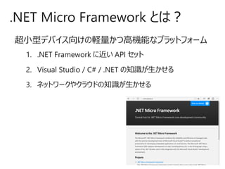 超小型デバイス向けの軽量かつ高機能なプラットフォーム
1. .NET Framework に近い API セット
2. Visual Studio / C# / .NET の知識が生かせる
3. ネットワークやクラウドの知識が生かせる
.NET Micro Framework とは？
 
