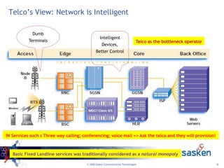 9
© 2008 Sasken Communication Technologies
Telco’s View: Network is Intelligent
Intelligent
Devices,
Better Control
Dumb
Terminals
IN Services such s Three way calling; conferencing; voice mail => Ask the telco and they will provision!
Telco as the bottleneck operator
Basic Fixed Landline services was traditionally considered as a natural monopoly
 