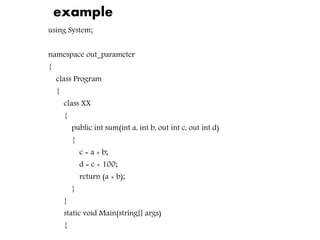example
using System;
namespace out_parameter
{
class Program
{
class XX
{
public int sum(int a, int b, out int c, out int d)
{
c = a + b;
d = c + 100;
return (a + b);
}
}
static void Main(string[] args)
{
 