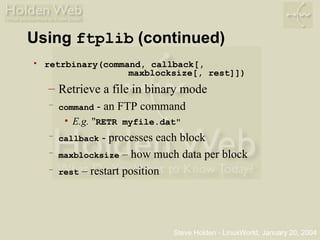 Steve Holden - LinuxWorld, January 20, 2004
Using ftplib (continued)
• retrbinary(command, callback[,
maxblocksize[, rest]])
– Retrieve a file in binary mode
– command - an FTP command
• E.g. "RETR myfile.dat"
– callback - processes each block
– maxblocksize – how much data per block
– rest – restart position
 