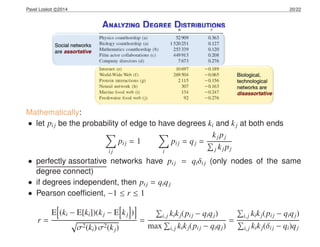 Pavel Loskot c 2014 20/22
Analyzing Degree Distributions
Mathematically:
• let pij be the probability of edge to have degrees ki and kj at both ends
ij
pij = 1
i
pij = qj =
kjpj
j kjpj
• perfectly assortative networks have pij = qiδij (only nodes of the same
degree connect)
• if degrees independent, then pij = qiqj
• Pearson coefﬁcient, −1 ≤ r ≤ 1
r =
E (ki − E[ki])(kj − E kj )
σ2(ki) σ2(kj)
=
i,j kikj(pij − qiqj)
max i,j kikj(pij − qiqj)
=
i,j kikj(pij − qiqj)
i,j kikj(δij − qi)qj
 