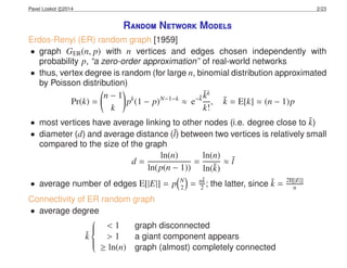 Pavel Loskot c 2014 2/23
Random Network Models
Erdos-Renyi (ER) random graph [1959]
• graph GER(n, p) with n vertices and edges chosen independently with
probability p, “a zero-order approximation” of real-world networks
• thus, vertex degree is random (for large n, binomial distribution approximated
by Poisson distribution)
Pr(k) =
n − 1
k
pk
(1 − p)N−1−k
≈ e−¯k
¯kk
k!
, ¯k = E[k] = (n − 1)p
• most vertices have average linking to other nodes (i.e. degree close to ¯k)
• diameter (d) and average distance (¯l) between two vertices is relatively small
compared to the size of the graph
d =
ln(n)
ln(p(n − 1))
=
ln(n)
ln(¯k)
≈ ¯l
• average number of edges E[|E|] = p N
2 = n¯k
2 ; the latter, since ¯k = 2E[|E|]
n
Connectivity of ER random graph
• average degree
¯k



< 1 graph disconnected
> 1 a giant component appears
≥ ln(n) graph (almost) completely connected
 