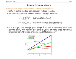 Pavel Loskot c 2014 3/23
Random Network Models
Average path length and diameter of ER (random) graph
• let l(i, j) be the shortest path between vertices vi and vj
• the shortest paths can be combined into a single metric as
¯l = 1
(n
2) i,j
i j
l(i,j)
2 average shortest path
d = maxi,j l(i, j) maximum shortest path (diameter)
• if n is large, the average path length ¯l ∝ ln n is relatively small and
growths slowly with network size (this is typical for many large networks);
for comparison, 1D lattice (chain): ¯l ∝ n, 2D lattice: ¯l ∝ n1/2
 