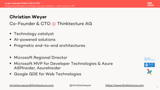 § Technology catalyst
§ AI-powered solutions
§ Pragmatic end-to-end architectures
§ Microsoft Regional Director
§ Microsoft MVP for Developer Technologies & Azure
ASPInsider, AzureInsider
§ Google GDE for Web Technologies
christian.weyer@thinktecture.com @christianweyer https://www.thinktecture.com
Large Language Models, Data & APIs
Integrating Generative AI Power into your solutions - with Python & .NET
Christian Weyer
Co-Founder & CTO @ Thinktecture AG
2
 