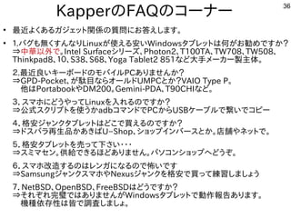 36
KapperのFAQのコーナー
●
最近よくあるガジェット関係の質問にお答えします。
●
１.バグも無くすんなりLinuxが使える安いWindowsタブレットは何がお勧めですか？
⇒中華以外で。Intel Surfaceシリーズ、Photon2、T100TA、TW708、TW508、
Thinkpad8、１０、S38、S68、Yoga Tablet2 851など大手メーカー製主体。
２.最近良いキーボードのモバイルPCありませんか？
⇒GPD-Pocket、が駄目ならオールドUMPCとか？VAIO Type P。
　他はPortabookやDM200。Gemini-PDA、T90CHIなど。
３．スマホにどうやってLinuxを入れるのですか？
⇒公式スクリプトを使うかadbコマンドでPCからUSBケーブルで繋いでコピー
４．格安ジャンクタブレットはどこで買えるのですか？
⇒ドスパラ再生品かあきばU−Shop、ショップインバースとか。店舗やネットで。
５．格安タブレットを売って下さい・・・
⇒スミマセン。供給できるほどありません。パソコンショップへどうぞ。
６．スマホ改造するのはレンガになるので怖いです
⇒SamsungジャンクスマホやNexusジャンクを格安で買って練習しましょう
７．NetBSD、OpenBSD、FreeBSDはどうですか？
⇒それぞれ完璧ではありませんがWindowsタブレットで動作報告あります。
　機種依存性は皆で調査しましょ。
 