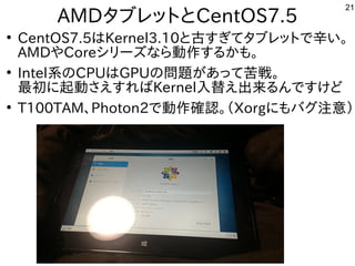 21
AMDタブレットとCentOS7.5
●
CentOS7.5はKernel3.10と古すぎてタブレットで辛い。
AMDやCoreシリーズなら動作するかも。
●
Intel系のCPUはGPUの問題があって苦戦。
最初に起動さえすればKernel入替え出来るんですけど
●
T100TAM、Photon2で動作確認。（Xorgにもバグ注意）
 