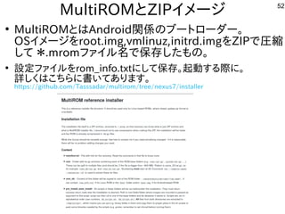 52
MultiROMとZIPイメージ
●
MultiROMとはAndroid関係のブートローダー。
OSイメージをroot.img,vmlinuz,initrd.imgをZIPで圧縮
して ＊.mromファイル名で保存したもの。
●
設定ファイルをrom_info.txtにして保存。起動する際に。
詳しくはこちらに書いてあります。
https://github.com/Tasssadar/multirom/tree/nexus7/installer
 