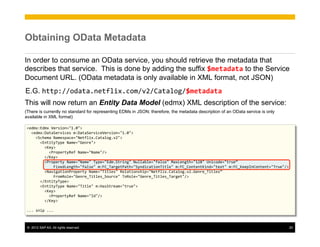 Obtaining OData Metadata

In order to consume an OData service, you should retrieve the metadata that
describes that service. This is done by adding the suffix $metadata to the Service
Document URL. (OData metadata is only available in XML format, not JSON)
E.G. http://odata.netflix.com/v2/Catalog/$metadata
This will now return an Entity Data Model (edmx) XML description of the service:
(There is currently no standard for representing EDMs in JSON; therefore, the metadata description of an OData service is only
available in XML format)

<edmx:Edmx	
  Version="1.0">	
  
	
  	
  <edmx:DataServices	
  m:DataServiceVersion="1.0">	
  
	
  	
  	
  	
  <Schema	
  Namespace="Netflix.Catalog.v2">	
  
	
  	
  	
  	
  	
  	
  <EntityType	
  Name="Genre">	
  
	
  	
  	
  	
  	
  	
  	
  	
  <Key>	
  
	
  	
  	
  	
  	
  	
  	
  	
  	
  	
  <PropertyRef	
  Name="Name"/>	
  
	
  	
  	
  	
  	
  	
  	
  	
  </Key>	
  
	
  	
  	
  	
  	
  	
  	
  	
  <Property	
  Name="Name"	
  Type="Edm.String"	
  Nullable="false"	
  MaxLength="128"	
  Unicode="true”	
  
	
  	
  	
  	
  	
  	
  	
  	
  	
  	
  	
  	
  FixedLength="false"	
  m:FC_TargetPath="SyndicationTitle"	
  m:FC_ContentKind="text"	
  m:FC_KeepInContent="True"/>	
  
	
  	
  	
  	
  	
  	
  	
  	
  <NavigationProperty	
  Name="Titles"	
  Relationship="Netflix.Catalog.v2.Genre_Titles”	
  
	
  	
  	
  	
  	
  	
  	
  	
  	
  	
  	
  	
  FromRole="Genre_Titles_Source"	
  ToRole="Genre_Titles_Target"/>	
  
	
  	
  	
  	
  	
  	
  </EntityType>	
  
	
  	
  	
  	
  	
  	
  <EntityType	
  Name="Title"	
  m:HasStream="true">	
  
	
  	
  	
  	
  	
  	
  	
  	
  <Key>	
  
	
  	
  	
  	
  	
  	
  	
  	
  	
  	
  <PropertyRef	
  Name="Id"/>	
  
	
  	
  	
  	
  	
  	
  	
  	
  </Key>	
  
	
  
...	
  snip	
  ...	
  



 ©  2012 SAP AG. All rights reserved.                                                                                                                                20
 