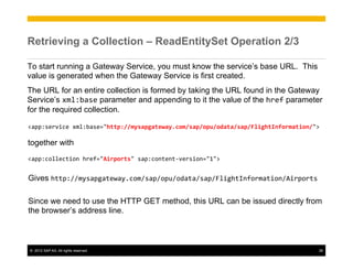 Retrieving a Collection – ReadEntitySet Operation 2/3

To start running a Gateway Service, you must know the service’s base URL. This
value is generated when the Gateway Service is first created.
The URL for an entire collection is formed by taking the URL found in the Gateway
Service’s xml:base parameter and appending to it the value of the href parameter
for the required collection.

<app:service	
  xml:base="http://mysapgateway.com/sap/opu/odata/sap/FlightInformation/">	
  
	
  
together with
	
  
<app:collection	
  href="Airports"	
  sap:content-­‐version="1">	
  


Gives http://mysapgateway.com/sap/opu/odata/sap/FlightInformation/Airports	
  

Since we need to use the HTTP GET method, this URL can be issued directly from
the browser’s address line.	
  



©  2012 SAP AG. All rights reserved.                                                      26
 