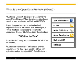 What is the Open Data Protocol (OData)?

OData is a Microsoft developed extension to the
Atom Publishing and Atom Syndication standards,
which in turn, are based on XML and HTTP(S).           SAP Annotations

It was designed to provide a standardised              OData
implementation of a RESTful API. In doing so, it
offers database-like access to server-side             Atom Publishing
resources. Hence, OData has been described as:
                                                       Atom Syndication
                            “ODBC for the Web”
It can be used freely without the need for a license   XML or JSON
or contract.
                                                       HTTP(S)
OData is also extensible. This allows SAP to
supplement the data types used by OData with
extra information from the ABAP Data Dictionary.


©  2012 SAP AG. All rights reserved.                                      5
 
