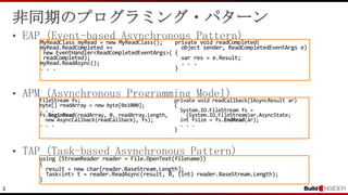 3
非同期のプログラミング・パターン
• EAP (Event-based Asynchronous Pattern)
• APM (Asynchronous Programming Model)
• TAP (Task-based Asynchronous Pattern)
FileStream fs;
byte[] readArray = new byte[0x1000];
. . .
fs.BeginRead(readArray, 0, readArray.Length,
new AsyncCallback(readCallback), fs);
. . .
private void readCallback(IAsyncResult ar)
{
System.IO.FileStream fs =
(System.IO.FileStream)ar.AsyncState;
int fsize = fs.EndRead(ar);
. . .
}
MyReadClass myRead = new MyReadClass();
myRead.ReadCompleted +=
new EventHandler<ReadCompletedEventArgs>(
readCompleted);
myRead.ReadAsync();
. . .
private void readCompleted(
object sender, ReadCompletedEventArgs e)
{
var res = e.Result;
. . .
}
using (StreamReader reader = File.OpenText(filename))
{
result = new char[reader.BaseStream.Length];
Task<int> t = reader.ReadAsync(result, 0, (int) reader.BaseStream.Length);
}
 