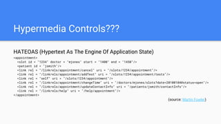 Hypermedia Controls???
HATEOAS (Hypertext As The Engine Of Application State)
<appointment>
<slot id = "1234" doctor = "mjones" start = "1400" end = "1450"/>
<patient id = "jsmith"/>
<link rel = "/linkrels/appointment/cancel" uri = "/slots/1234/appointment"/>
<link rel = "/linkrels/appointment/addTest" uri = "/slots/1234/appointment/tests"/>
<link rel = "self" uri = "/slots/1234/appointment"/>
<link rel = "/linkrels/appointment/changeTime" uri = "/doctors/mjones/slots?date=20100104@status=open"/>
<link rel = "/linkrels/appointment/updateContactInfo" uri = "/patients/jsmith/contactInfo"/>
<link rel = "/linkrels/help" uri = "/help/appointment"/>
</appointment>
(source: Martin Fowler)
 