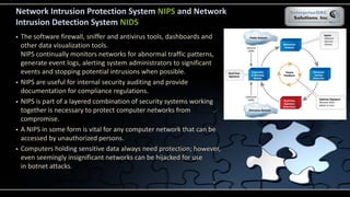 Network Intrusion Protection System NIPS and Network
Intrusion Detection System NIDS
 The software firewall, sniffer and antivirus tools, dashboards and
other data visualization tools.
NIPS continually monitors networks for abnormal traffic patterns,
generate event logs, alerting system administrators to significant
events and stopping potential intrusions when possible.
 NIPS are useful for internal security auditing and provide
documentation for compliance regulations.
 NIPS is part of a layered combination of security systems working
together is necessary to protect computer networks from
compromise.
 A NIPS in some form is vital for any computer network that can be
accessed by unauthorized persons.
 Computers holding sensitive data always need protection; however,
even seemingly insignificant networks can be hijacked for use
in botnet attacks.
 