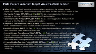 Ports that are important to spot visually as their number
 Telnet, TCP Port 23 This is a terminal emulation network application that supports remote
connectivity for executing commands and running applications but does not support transfer of fi les.
 File Transfer Protocol (FTP), TCP Ports 20 and 21 This is a network application that supports an
exchange of fi les that requires anonymous or specific authentication.
 Trivial File Transfer Protocol (TFTP), UDP Port 69 This is a network application that supports an
exchange of fi les that does not require authentication.
 Simple Mail Transfer Protocol (SMTP), TCP Port 25 This is a protocol used to transmit email messages
from a client to an email server and from one email server to another.
 Post Office Protocol (POP3), TCP Port 110 This is a protocol used to pull email messages from an
inbox on an email server down to an email client.
 Internet Message Access Protocol (IMAP), TCP Port 143 This is a protocol used to pull email messages
from an inbox on an email server down to an email client. IMAP is more secure than POP3 and offers
the ability to pull headers down from the email server as well as to delete messages directly off the
email server without having to download to the local client first.
 Dynamic Host Configuration Protocol (DHCP), UDP Ports 67 and 68 DHCP uses port 67 for server
point-to-point response and port 68 for client request broadcasts. It is used to assign TCP/IP
configuration settings to systems upon bootup. DHCP enables centralized control of network
addressing.
 
