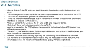 © 2020 Cisco and/or its affiliates. All rights reserved. Cisco Confidential
Wireless Standards
Wi-Fi Networks
• Standards specify the RF spectrum used, data rates, how the information is transmitted, and
more.
• The main organization responsible for the creation of wireless technical standards is the IEEE.
• The IEEE 802.11 standard governs the WLAN environment.
• There are amendments to the IEEE 802.11 standard that describe characteristics for different
standards of wireless communications.
• Wireless standards for LANs use the 2.4 GHz and 5 GHz frequency bands.
• Collectively these technologies are referred to as Wi-Fi.
• Another organization, the Wi-Fi Alliance, is responsible for testing wireless LAN devices from
different manufacturers.
• The Wi-Fi logo on a device means that this equipment meets standards and should operate with
other devices that use the same standard.
• Wireless standards are constantly improving the connectivity and speed of Wi-Fi networks.
• It is important to be aware of new standards as they are introduced because manufacturers
of wireless devices will implement these standards quickly in their new products.
21
 