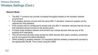 © 2020 Cisco and/or its affiliates. All rights reserved. Cisco Confidential
Wireless Standards
Wireless Settings (Cont.)
Network Mode:
• The 802.11 protocol can provide increased throughput based on the wireless network
environment.
• If all wireless devices connect with the same 802.11 standard, maximum speeds can be
obtained for that standard.
• If the access point is configured to accept only one 802.11 standard, devices that do not use
that standard cannot connect to the access point.
• A mixed mode wireless network environment can include devices that use any of the
existing Wi-Fi standards.
• This environment provides easy access for older devices that need a wireless connection
but do not support the latest standards.
• When building a wireless network, it is important that the wireless components connect to
the appropriate WLAN. This is done using the SSID.
23
 