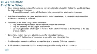 © 2020 Cisco and/or its affiliates. All rights reserved. Cisco Confidential
Set Up a Home Router
First Time Setup
• Many wireless routers designed for home use have an automatic setup utility that can be used to configure
the basic settings on the router.
• These utilities usually require a PC or laptop to be connected to a wired port on the router.
• If no device is available that has a wired connection, it may be necessary to configure the wireless client
software on the laptop or tablet first.
• To connect to the router using a wired connection:
• Plug an Ethernet patch cable into the network port on the computer.
• Plug the other end into a LAN port on the router.
• Do not plug the cable into the port or interface that is labeled “Internet” as it will connect to the DSL
or cable modem.
• Some home routers may have a built-in modem for internet connections.
• If so, verify that the type of connection is correct for your internet service.
• A cable modem connection will have a coaxial terminal to accept a BNC-type connector.
• A DSL connection will have a port for a telephone-type cable, usually an RJ-11 connector.
26
 