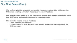 © 2020 Cisco and/or its affiliates. All rights reserved. Cisco Confidential
Set Up a Home Router
First Time Setup (Cont.)
• After confirming that the computer is connected to the network router and the link lights on the
NIC indicate a working connection, the computer needs an IP address.
• Most network routers are set up so that the computer receives an IP address automatically from a
local DHCP server automatically configured on the wireless router.
• If the computer does not have an IP address:
• Check the router documentation.
• Configure the PC or tablet with a unique IP address, subnet mask, default gateway, and
DNS information.
27
 