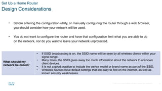 © 2020 Cisco and/or its affiliates. All rights reserved. Cisco Confidential
Set Up a Home Router
Design Considerations
• Before entering the configuration utility, or manually configuring the router through a web browser,
you should consider how your network will be used.
• You do not want to configure the router and have that configuration limit what you are able to do
on the network, nor do you want to leave your network unprotected.
What should my
network be called?
• If SSID broadcasting is on, the SSID name will be seen by all wireless clients within your
signal range.
• Many times, the SSID gives away too much information about the network to unknown
client devices.
• It is not a good practice to include the device model or brand name as part of the SSID.
• Wireless devices have default settings that are easy to find on the internet, as well as
known security weaknesses.
28
 