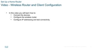 © 2020 Cisco and/or its affiliates. All rights reserved. Cisco Confidential
Set Up a Home Router
Video - Wireless Router and Client Configuration
• In this video you will learn how to:
• Connect the devices.
• Configure the wireless router.
• Configure IP addressing and test connectivity.
31
 