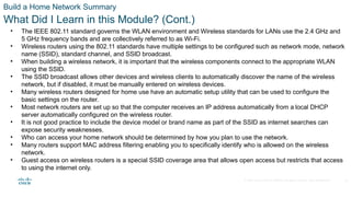 © 2020 Cisco and/or its affiliates. All rights reserved. Cisco Confidential
Build a Home Network Summary
What Did I Learn in this Module? (Cont.)
• The IEEE 802.11 standard governs the WLAN environment and Wireless standards for LANs use the 2.4 GHz and
5 GHz frequency bands and are collectively referred to as Wi-Fi.
• Wireless routers using the 802.11 standards have multiple settings to be configured such as network mode, network
name (SSID), standard channel, and SSID broadcast.
• When building a wireless network, it is important that the wireless components connect to the appropriate WLAN
using the SSID.
• The SSID broadcast allows other devices and wireless clients to automatically discover the name of the wireless
network, but if disabled, it must be manually entered on wireless devices.
• Many wireless routers designed for home use have an automatic setup utility that can be used to configure the
basic settings on the router.
• Most network routers are set up so that the computer receives an IP address automatically from a local DHCP
server automatically configured on the wireless router.
• It is not good practice to include the device model or brand name as part of the SSID as internet searches can
expose security weaknesses.
• Who can access your home network should be determined by how you plan to use the network.
• Many routers support MAC address filtering enabling you to specifically identify who is allowed on the wireless
network.
• Guest access on wireless routers is a special SSID coverage area that allows open access but restricts that access
to using the internet only.
35
 
