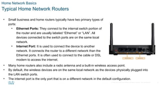 © 2020 Cisco and/or its affiliates. All rights reserved. Cisco Confidential
Home Network Basics
Typical Home Network Routers
• Small business and home routers typically have two primary types of
ports:
• Ethernet Ports: They connect to the internal switch portion of
the router and are usually labeled “Ethernet” or “LAN”. All
devices connected to the switch ports are on the same local
network.
• Internet Port: It is used to connect the device to another
network. It connects the router to a different network than the
Ethernet ports. It is often used to connect to the cable or DSL
modem to access the internet.
• Many home routers also include a radio antenna and a built-in wireless access point.
• By default, the wireless devices are on the same local network as the devices physically plugged into
the LAN switch ports.
• The internet port is the only port that is on a different network in the default configuration.
14
 