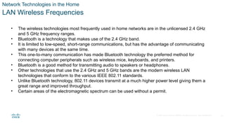 © 2020 Cisco and/or its affiliates. All rights reserved. Cisco Confidential
Network Technologies in the Home
LAN Wireless Frequencies
• The wireless technologies most frequently used in home networks are in the unlicensed 2.4 GHz
and 5 GHz frequency ranges.
• Bluetooth is a technology that makes use of the 2.4 GHz band.
• It is limited to low-speed, short-range communications, but has the advantage of communicating
with many devices at the same time.
• This one-to-many communication has made Bluetooth technology the preferred method for
connecting computer peripherals such as wireless mice, keyboards, and printers.
• Bluetooth is a good method for transmitting audio to speakers or headphones.
• Other technologies that use the 2.4 GHz and 5 GHz bands are the modern wireless LAN
technologies that conform to the various IEEE 802.11 standards.
• Unlike Bluetooth technology, 802.11 devices transmit at a much higher power level giving them a
great range and improved throughput.
• Certain areas of the electromagnetic spectrum can be used without a permit.
16
 
