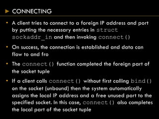 CONNECTING
• A client tries to connect to a foreign IP address and port
by putting the necessary entries in struct
sockaddr_in and then invoking connect()
• On success, the connection is established and data can
flow to and fro
• The connect() function completed the foreign part of
the socket tuple
• If a client calls connect() without first calling bind()
on the socket (unbound) then the system automatically
assigns the local IP address and a free unused port to the
specified socket. In this case, connect() also completes
the local part of the socket tuple
 