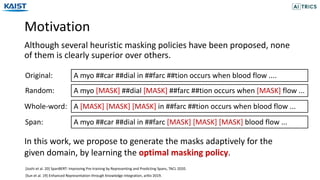 Motivation
Although several heuristic masking policies have been proposed, none
of them is clearly superior over others.
A myo ##car ##dial in ##farc ##tion occurs when blood flow ....Original:
A [MASK] [MASK] [MASK] in ##farc ##tion occurs when blood flow ...Whole-word:
Span: A myo ##car ##dial in ##farc [MASK] [MASK] [MASK] blood flow ...
A myo [MASK] ##dial [MASK] ##farc ##tion occurs when [MASK] flow ...Random:
In this work, we propose to generate the masks adaptively for the
given domain, by learning the optimal masking policy.
[Joshi et al. 20] SpanBERT: Improving Pre-training by Representing and Predicting Spans, TACL 2020.
[Sun et al. 19] Enhanced Representation through Knowledge Integration, arXiv 2019.
 