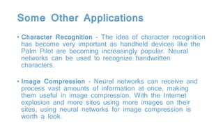 Some Other Applications
• Character Recognition - The idea of character recognition
has become very important as handheld devices like the
Palm Pilot are becoming increasingly popular. Neural
networks can be used to recognize handwritten
characters.
• Image Compression - Neural networks can receive and
process vast amounts of information at once, making
them useful in image compression. With the Internet
explosion and more sites using more images on their
sites, using neural networks for image compression is
worth a look.
 