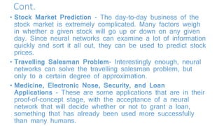 Cont.
• Stock Market Prediction - The day-to-day business of the
stock market is extremely complicated. Many factors weigh
in whether a given stock will go up or down on any given
day. Since neural networks can examine a lot of information
quickly and sort it all out, they can be used to predict stock
prices.
• Travelling Salesman Problem- Interestingly enough, neural
networks can solve the travelling salesman problem, but
only to a certain degree of approximation.
• Medicine, Electronic Nose, Security, and Loan
Applications - These are some applications that are in their
proof-of-concept stage, with the acceptance of a neural
network that will decide whether or not to grant a loan,
something that has already been used more successfully
than many humans.
 