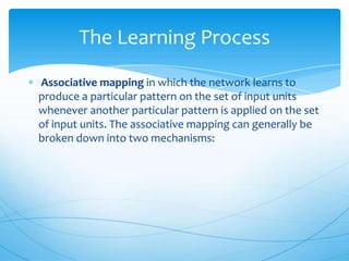 The Learning Process
Associative mapping in which the network learns to
produce a particular pattern on the set of input units
whenever another particular pattern is applied on the set
of input units. The associative mapping can generally be
broken down into two mechanisms:
 
