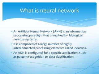 What is neural network


An Artificial Neural Network (ANN) is an information
processing paradigm that is inspired by biological
nervous systems.
It is composed of a large number of highly
interconnected processing elements called neurons.
An ANN is configured for a specific application, such
as pattern recognition or data classification
 