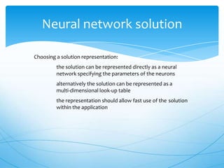 Neural network solution

Choosing a solution representation:
         the solution can be represented directly as a neural
         network specifying the parameters of the neurons
         alternatively the solution can be represented as a
         multi-dimensional look-up table
         the representation should allow fast use of the solution
         within the application
 