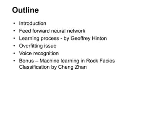 Outline
• Introduction
• Feed forward neural network
• Learning process - by Geoffrey Hinton
• Overfitting issue
• Voice recognition
• Bonus – Machine learning in Rock Facies
Classification by Cheng Zhan
 