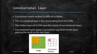 Convolutional layer
▪ Convolution means twisted or difficult to follow .
▪ The convolutional layer is the core building block of a CNN.
▪ The hidden layers of a CNN typically consist of convolutional layers.
▪ Convolutional layers apply a convolution operation to the input,
passing the result to the next layer.
NEURAL NETWORKS 7-Dec-18 16
 