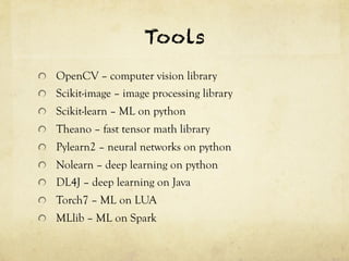 Tools 
! OpenCV – computer vision library 
! Scikit-image – image processing library 
! Scikit-learn – ML on python 
! Theano – fast tensor math library 
! Pylearn2 – neural networks on python 
! Nolearn – deep learning on python 
! DL4J – deep learning on Java 
! Torch7 – ML on LUA 
! MLlib – ML on Spark 
 