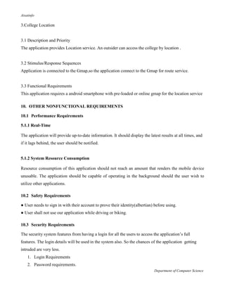 Aisatinfo
Department of Computer Science
3.College Location
3.1 Description and Priority
The application provides Location service. An outsider can access the college by location .
3.2 Stimulus/Response Sequences
Application is connected to the Gmap,so the application connect to the Gmap for route service.
3.3 Functional Requirements
This application requires a android smartphone with pre-loaded or online gmap for the location service
10. OTHER NONFUNCTIONAL REQUIREMENTS
10.1 Performance Requirements
5.1.1 Real-Time
The application will provide up-to-date information. It should display the latest results at all times, and
if it lags behind, the user should be notified.
5.1.2 System Resource Consumption
Resource consumption of this application should not reach an amount that renders the mobile device
unusable. The application should be capable of operating in the background should the user wish to
utilize other applications.
10.2 Safety Requirements
● User needs to sign in with their account to prove their identity(albertian) before using.
● User shall not use our application while driving or biking.
10.3 Security Requirements
The security system features from having a login for all the users to access the application‟s full
features. The login details will be used in the system also. So the chances of the application getting
intruded are very less.
1. Login Requirements
2. Password requirements.
 