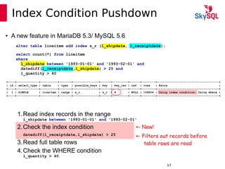 12:49:0917
Index Condition Pushdown
alter table lineitem add index s_r (l_shipdate, l_receiptdate);
select count(*) from lineitem
where
l_shipdate between '1993-01-01' and '1993-02-01' and
datediff(l_receiptdate,l_shipdate) > 25 and
l_quantity > 40
● A new feature in MariaDB 5.3/ MySQL 5.6
+----+-------------+----------+-------+---------------+------+---------+------+--------+------------------------------------+
| id | select_type | table | type | possible_keys | key | key_len | ref | rows | Extra |
+----+-------------+----------+-------+---------------+------+---------+------+--------+------------------------------------+
| 1 | SIMPLE | lineitem | range | s_r | s_r | 4 | NULL | 158854 | Using index condition; Using where |
+----+-------------+----------+-------+---------------+------+---------+------+--------+------------------------------------+
1.Read index records in the range
l_shipdate between '1993-01-01' and '1993-02-01'
2.Check the index condition
datediff(l_receiptdate,l_shipdate) > 25
3.Read full table rows
4.Check the WHERE condition
l_quantity > 40
← New!
← Filters out records before
table rows are read
 