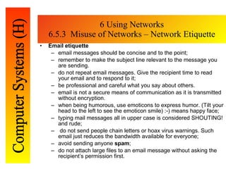 6 Using Networks 6.5.3  Misuse of Networks – Network Etiquette Email etiquette email messages should be concise and to the point; remember to make the subject line relevant to the message you are sending.   do not repeat email messages. Give the recipient time to read your email and to   respond to it; be professional and careful what you say about others.  email is not a secure means of communication as it is transmitted without   encryption.  when being humorous, use emoti c ons to express humor. (Tilt your head to the left   to see the emoti c on smile) :-) means happy face; typing mail messages all in upper case is considered SHOUTING! and rude; do not send people chain letters or hoax virus warnings. Such email just reduces   the bandwidth available for everyone; avoid sending anyone  spam ; do not attach large files to an email message without asking the recipient’s   permission first.  
