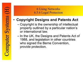 6 Using Networks 6.5.6 Legal Protection Copyright Designs and Patents Act Copyright is the ownership of intellectual property outlined by a particular nation’s or   international law.  In the UK, the Designs and Patents Act of 1988, and legislation in   other countries who signed the Berne Convention, provide protection. 