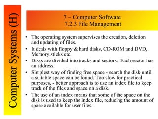 7 – Computer Software  7.2.3 File Management The operating system supervises the creation, deletion and updating of files. It deals with floppy & hard disks, CD-ROM and DVD, Memory sticks etc. Disks are divided into tracks and sectors.  Each sector has an address. Simplest way of finding free space - search the disk until a suitable space can be found. Too slow for practical purposes, - better approach is to use an index file to keep track of the files and space on a disk.  The use of an index means that some of the space on the disk is used to keep the index file, reducing the amount of space available for user files. 