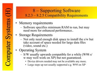 8 – Supporting Software 8.2.3 – 8.2.5 Compatibility Requirements Memory requirements Software specifies minimum RAM to run, but may need more for enhanced performance.. Storage Requirements Not only need enough disk space to install the s/w but take account of space needed for large data files (video, sound etc.) Operating System S/W usually upwards compatible for a while (W98 s/w may well work on XP) but not guaranteed.  Device drivers needed may not be available any more. Large steps up not usually supported e.g. W95 on XP 
