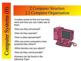 2 Computer Structure 2.2 Computer Organisation It makes sense to find out how they work and how you can make use of them. How are they structured? How do they operate? How is data represented? Why are some computers more powerful than others? What devices can you attach? How do they communicate? Answers can be found in the following Topic 