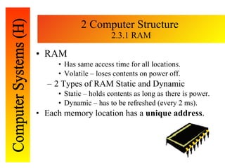 2 Computer Structure  2.3.1 RAM RAM Has same access time for all locations. Volatile – loses contents on power off. 2 Types of RAM Static and Dynamic Static – holds contents as long as there is power. Dynamic – has to be refreshed (every 2 ms). Each memory location has a  unique address . 