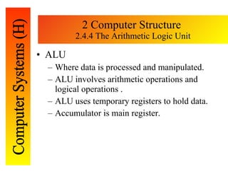 2 Computer Structure  2.4.4 The Arithmetic Logic Unit ALU Where data is processed and manipulated. ALU involves arithmetic operations and logical operations . ALU uses temporary registers to hold data. Accumulator is main register. 