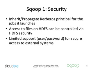 Sqoop	
  1:	
  Security	
  
•  Inherit/Propagate	
  Kerberos	
  principal	
  for	
  the	
  
   jobs	
  it	
  launches	
  
•  Access	
  to	
  ﬁles	
  on	
  HDFS	
  can	
  be	
  controlled	
  via	
  
   HDFS	
  security	
  
•  Limited	
  support	
  (user/password)	
  for	
  secure	
  
   access	
  to	
  external	
  systems	
  




                           Hadoop	
  Summit	
  2012.	
  6/13/12	
  Apache	
  Sqoop	
  
                                                                                           28	
  
                          Copyright	
  2012	
  The	
  Apache	
  So=ware	
  FoundaAon	
  
 